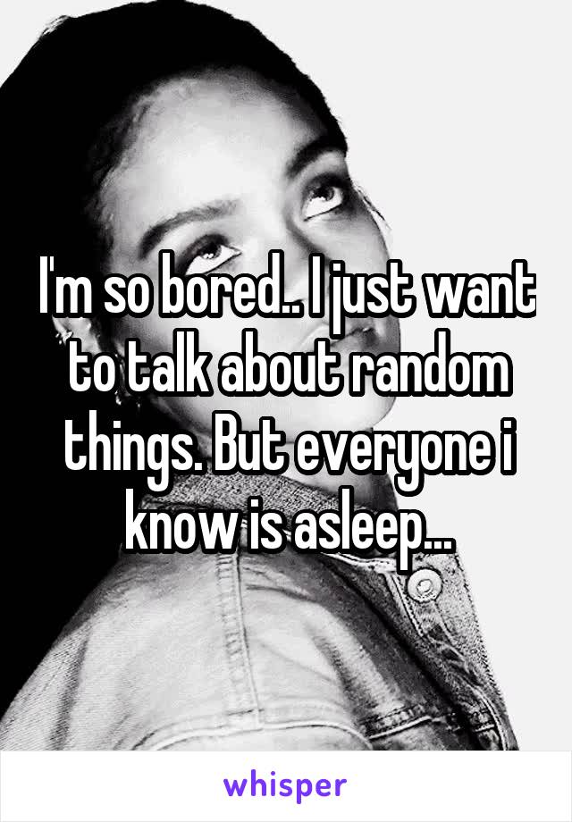 I'm so bored.. I just want to talk about random things. But everyone i know is asleep...