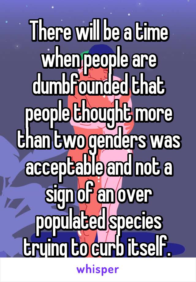There will be a time when people are dumbfounded that people thought more than two genders was acceptable and not a sign of an over populated species trying to curb itself. 