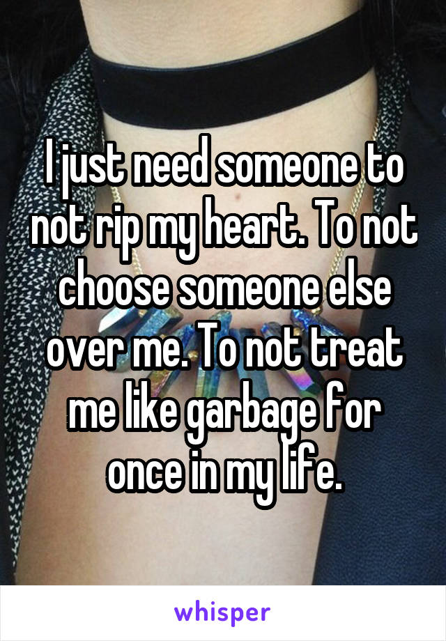 I just need someone to not rip my heart. To not choose someone else over me. To not treat me like garbage for once in my life.
