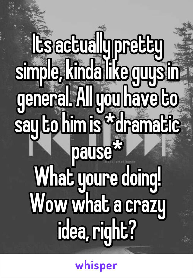 Its actually pretty simple, kinda like guys in general. All you have to say to him is *dramatic pause*
What youre doing! Wow what a crazy idea, right?