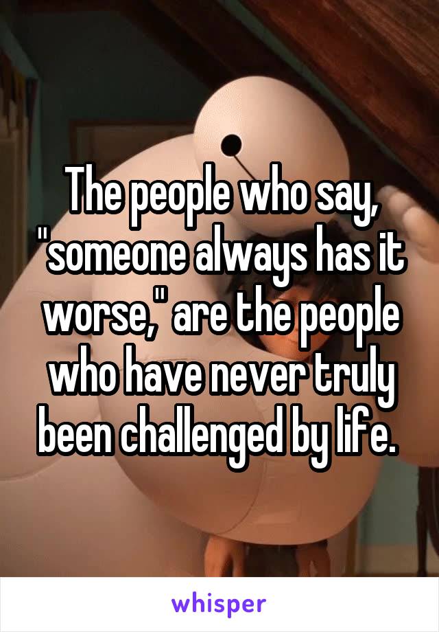 The people who say, "someone always has it worse," are the people who have never truly been challenged by life. 