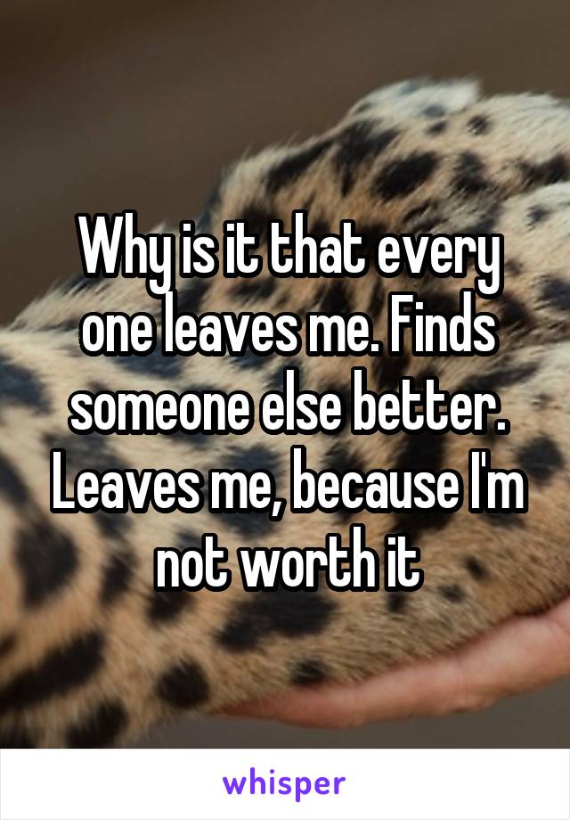 Why is it that every one leaves me. Finds someone else better. Leaves me, because I'm not worth it