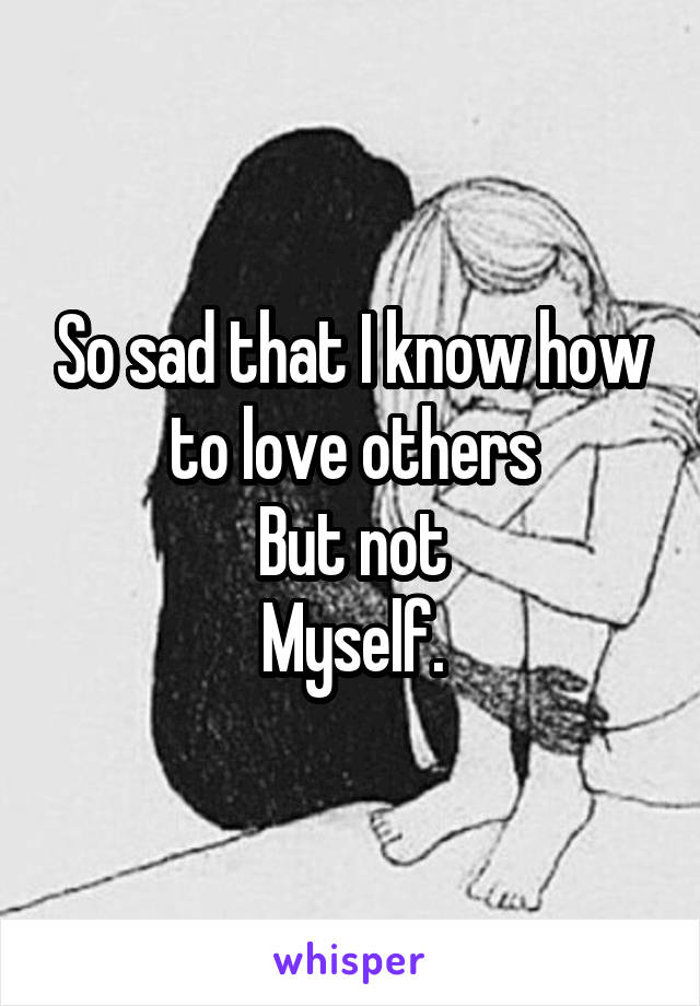 So sad that I know how to love others
But not
Myself.