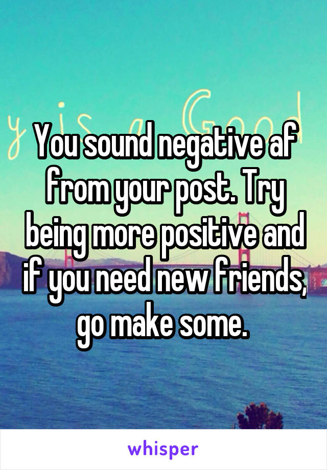 You sound negative af from your post. Try being more positive and if you need new friends, go make some. 