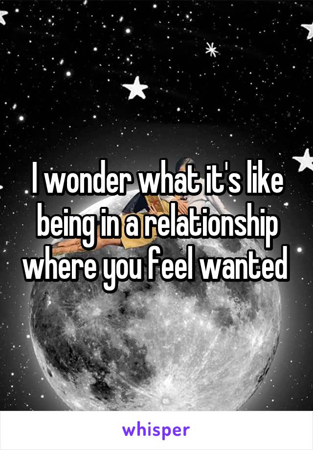 I wonder what it's like being in a relationship where you feel wanted 