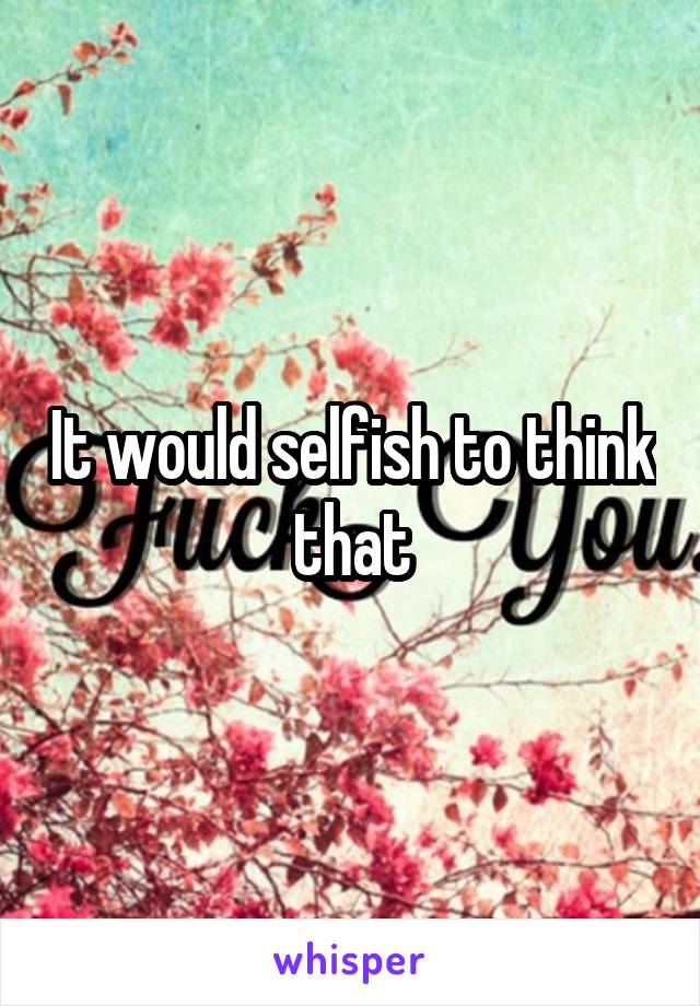 It would selfish to think that