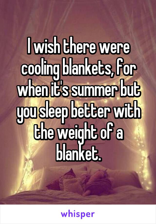 I wish there were cooling blankets, for when it's summer but you sleep better with the weight of a blanket.
