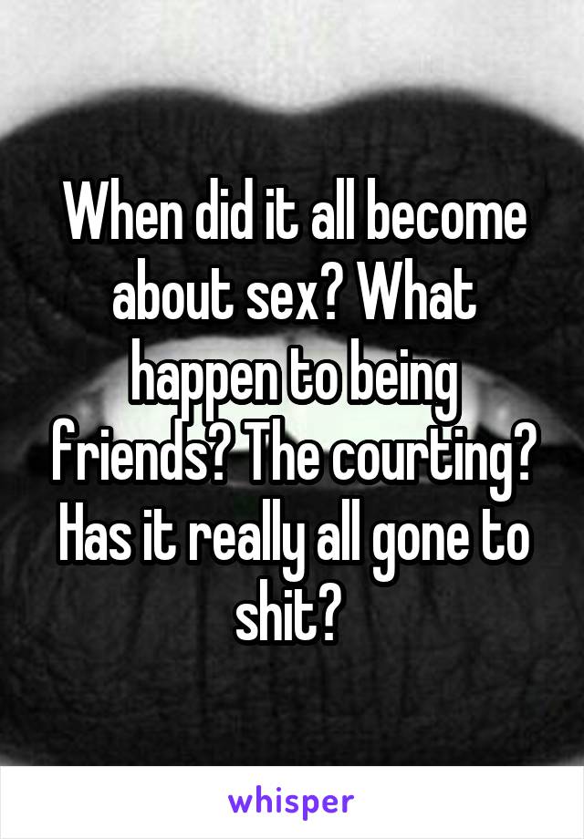 When did it all become about sex? What happen to being friends? The courting? Has it really all gone to shit? 