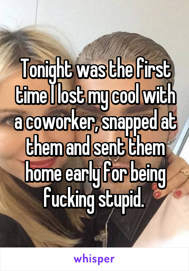 Tonight was the first time I lost my cool with a coworker, snapped at them and sent them home early for being fucking stupid. 