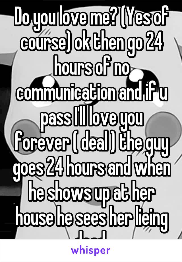 Do you love me? (Yes of course) ok then go 24 hours of no communication and if u pass I'll love you forever ( deal ) the guy goes 24 hours and when he shows up at her house he sees her lieing dead 