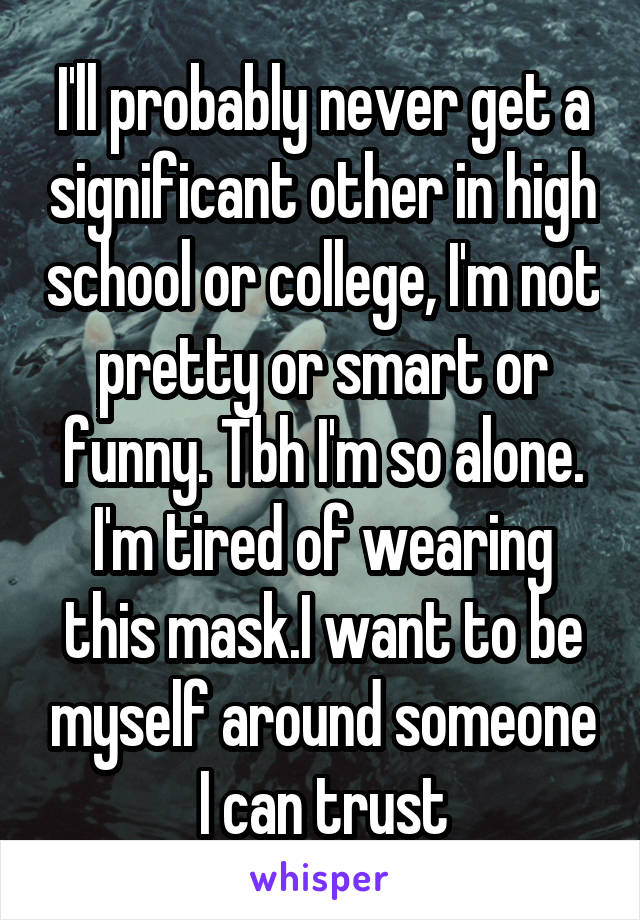 I'll probably never get a significant other in high school or college, I'm not pretty or smart or funny. Tbh I'm so alone. I'm tired of wearing this mask.I want to be myself around someone I can trust