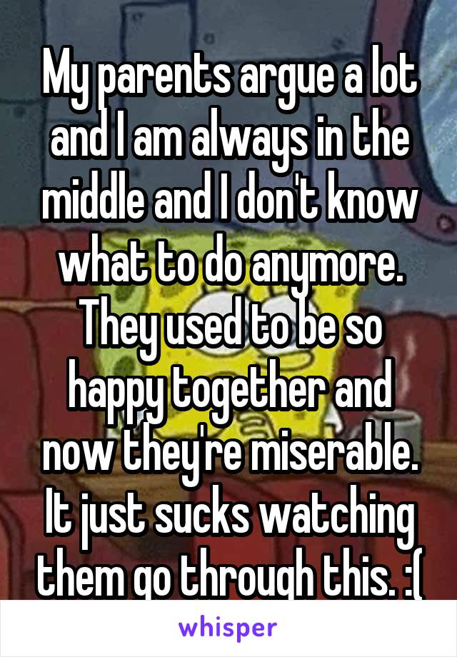 My parents argue a lot and I am always in the middle and I don't know what to do anymore. They used to be so happy together and now they're miserable. It just sucks watching them go through this. :(