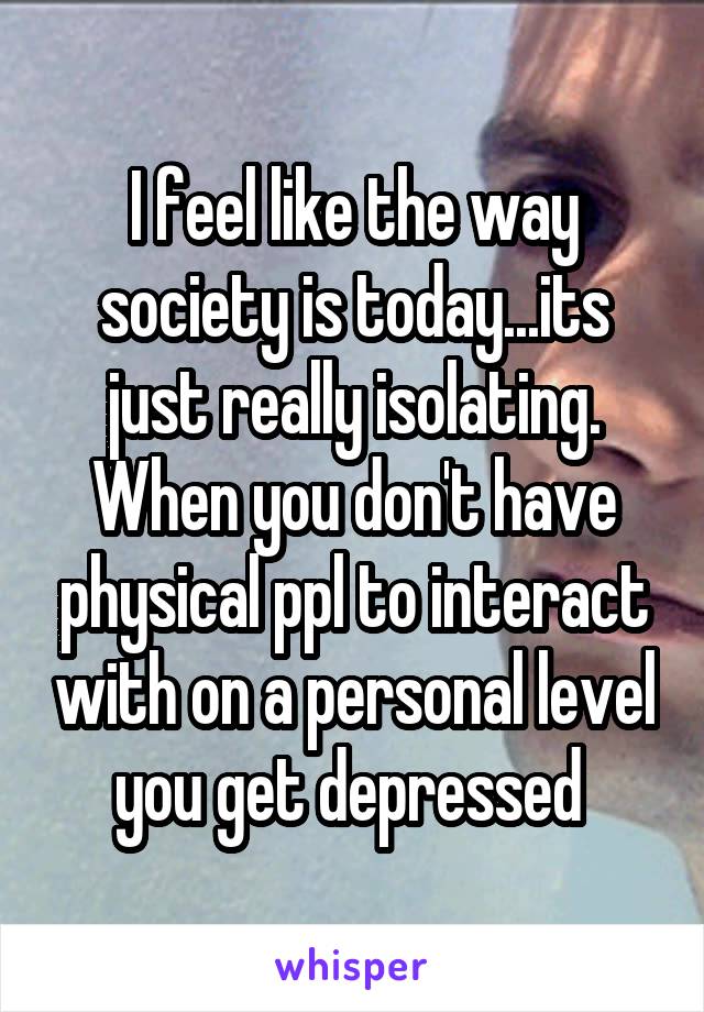 I feel like the way society is today...its just really isolating. When you don't have physical ppl to interact with on a personal level you get depressed 