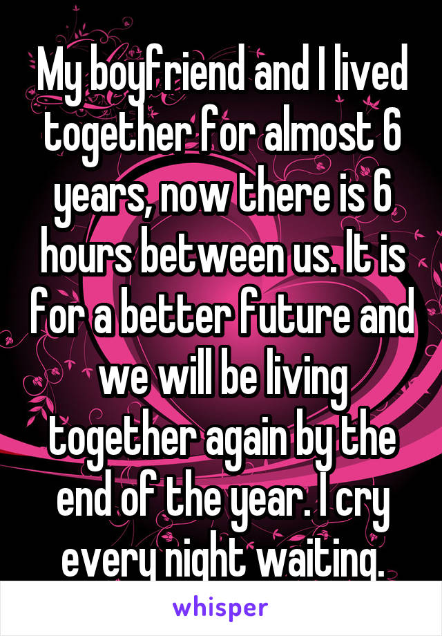 My boyfriend and I lived together for almost 6 years, now there is 6 hours between us. It is for a better future and we will be living together again by the end of the year. I cry every night waiting.