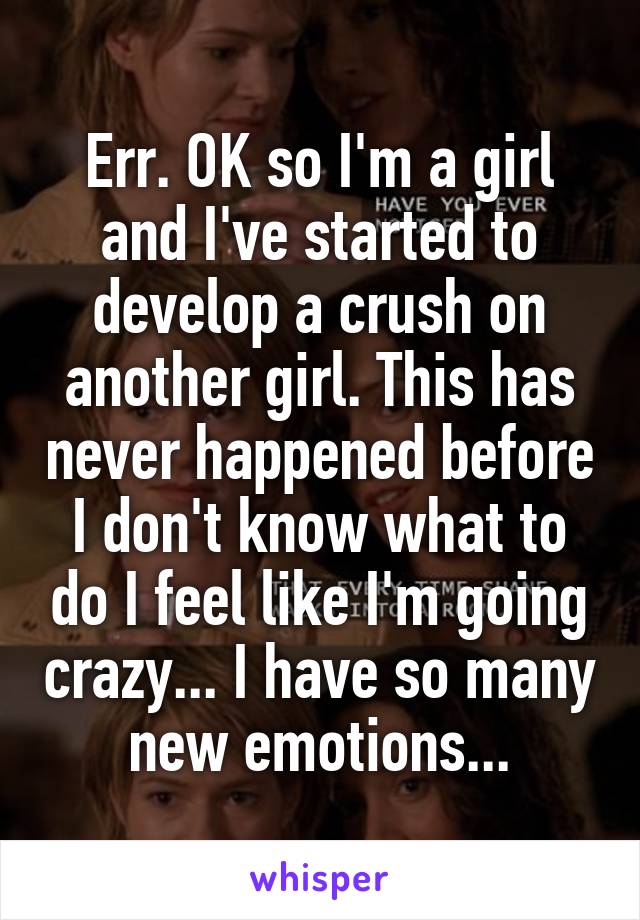 Err. OK so I'm a girl and I've started to develop a crush on another girl. This has never happened before I don't know what to do I feel like I'm going crazy... I have so many new emotions...