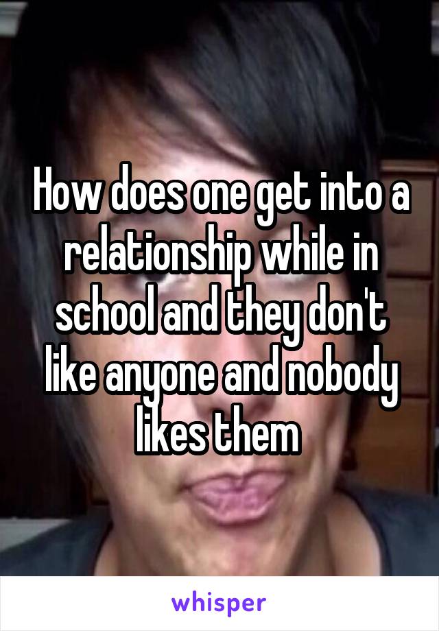 How does one get into a relationship while in school and they don't like anyone and nobody likes them 