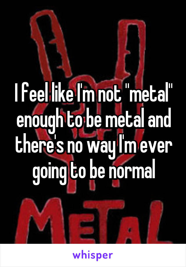 I feel like I'm not "metal" enough to be metal and there's no way I'm ever going to be normal