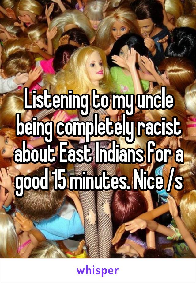 Listening to my uncle being completely racist about East Indians for a good 15 minutes. Nice /s
