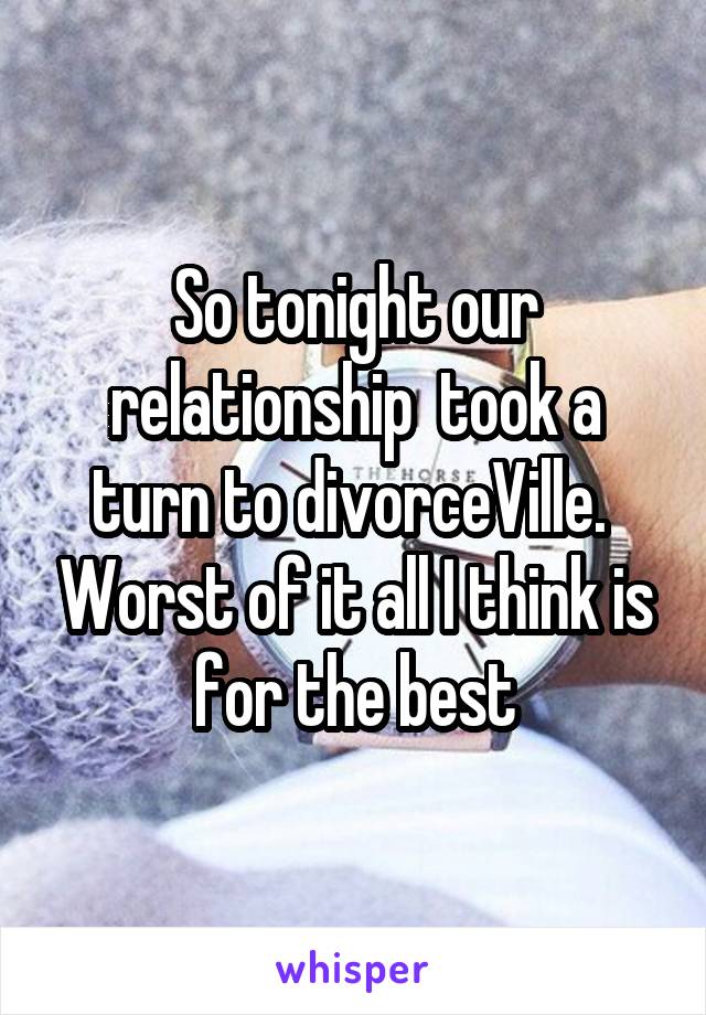So tonight our relationship  took a turn to divorceVille.  Worst of it all I think is for the best
