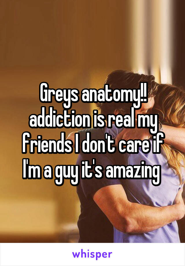 Greys anatomy!! addiction is real my friends I don't care if I'm a guy it's amazing 