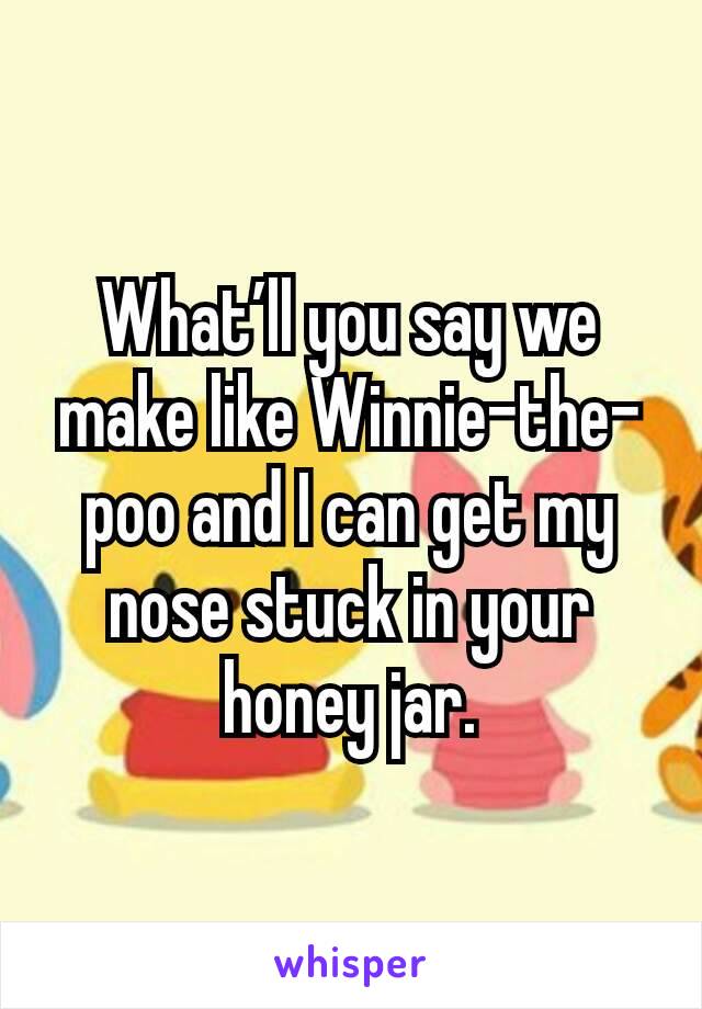 What’ll you say we make like Winnie-the-poo and I can get my nose stuck in your honey jar.
