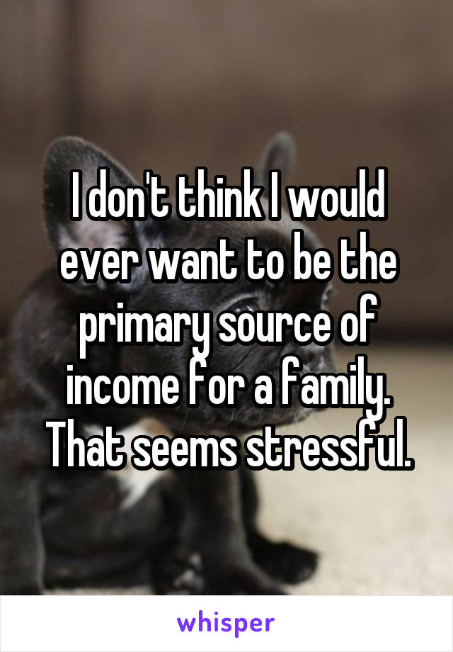 I don't think I would ever want to be the primary source of income for a family. That seems stressful.
