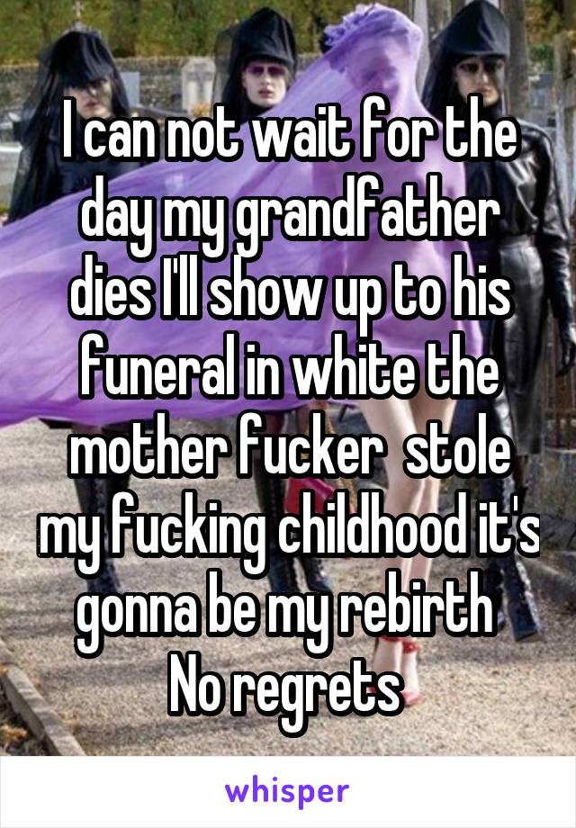 I can not wait for the day my grandfather dies I'll show up to his funeral in white the mother fucker  stole my fucking childhood it's gonna be my rebirth 
No regrets 