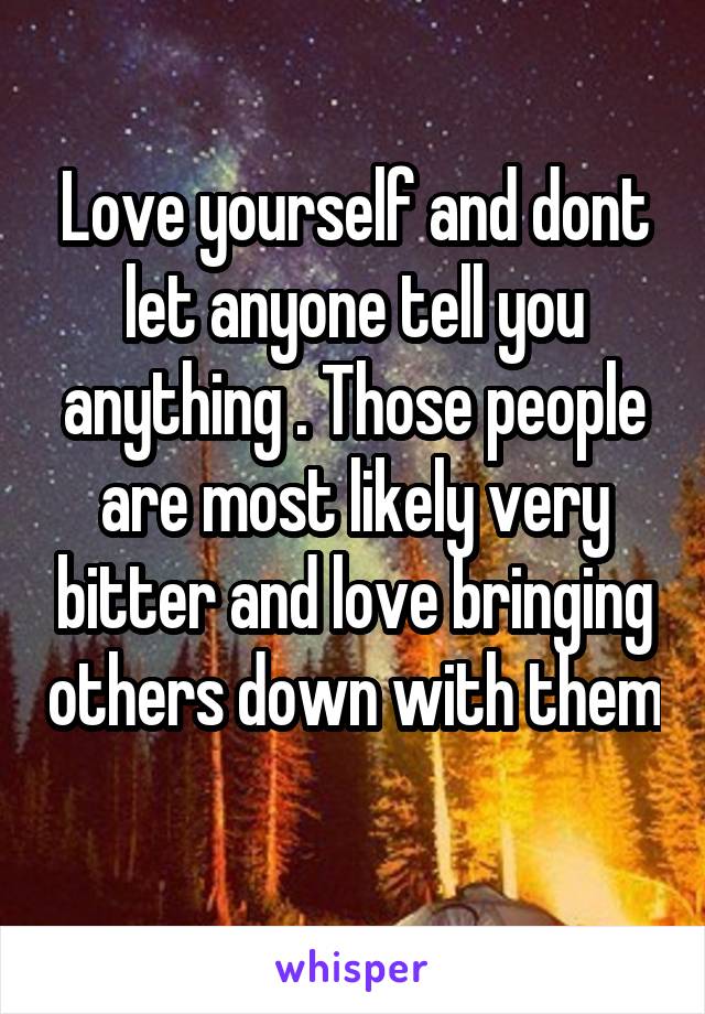 Love yourself and dont let anyone tell you anything . Those people are most likely very bitter and love bringing others down with them 