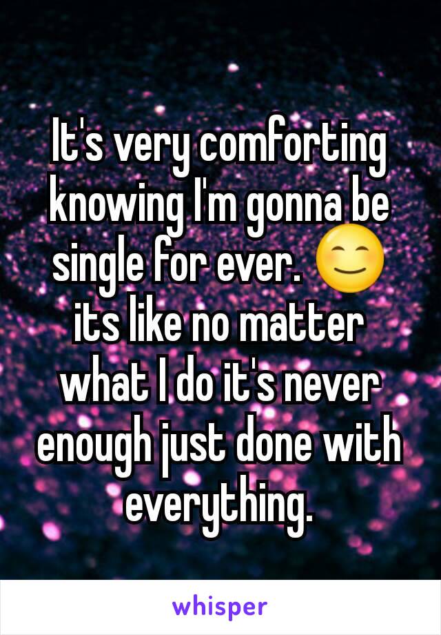 It's very comforting knowing I'm gonna be single for ever. 😊 its like no matter what I do it's never enough just done with everything.