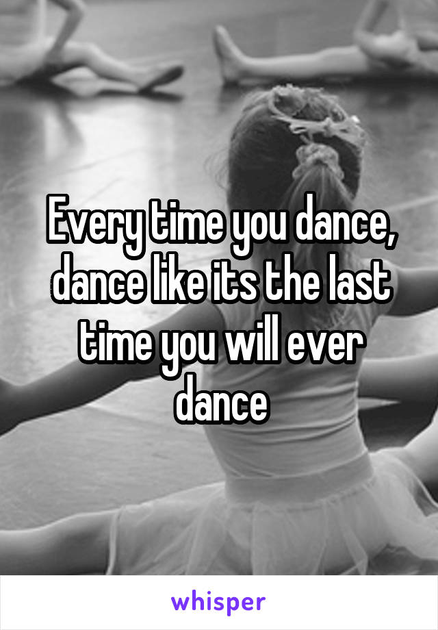 Every time you dance, dance like its the last time you will ever dance