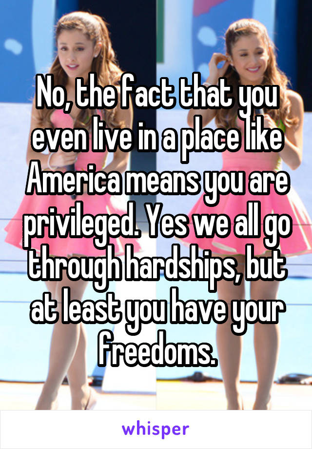 No, the fact that you even live in a place like America means you are privileged. Yes we all go through hardships, but at least you have your freedoms.