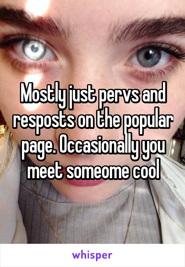 Mostly just pervs and resposts on the popular page. Occasionally you meet someome cool