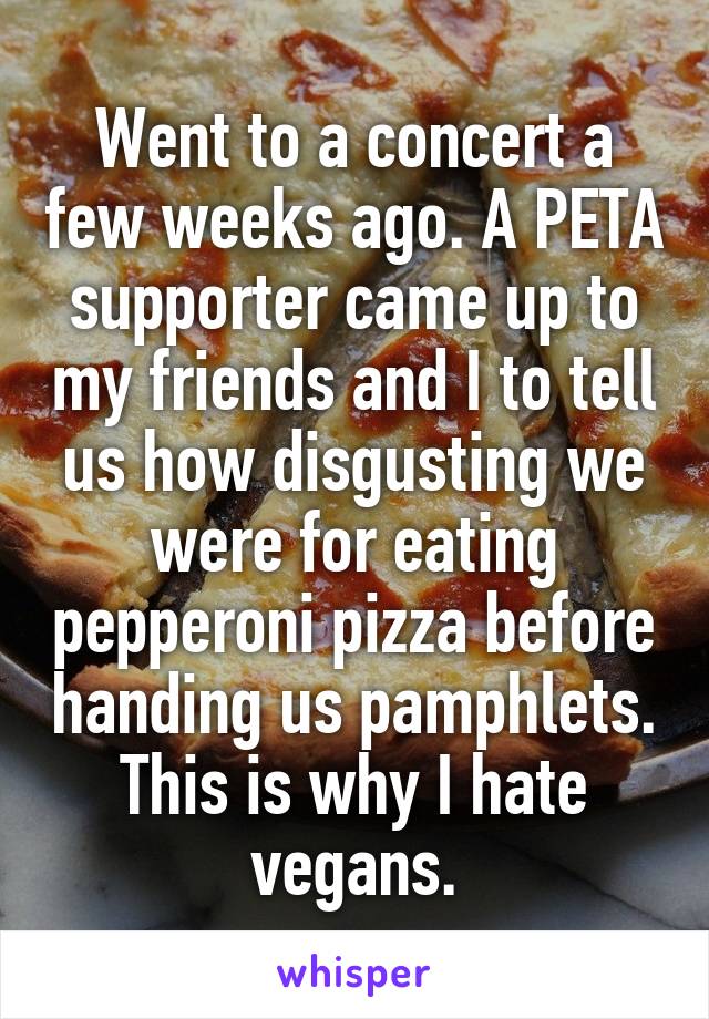 Went to a concert a few weeks ago. A PETA supporter came up to my friends and I to tell us how disgusting we were for eating pepperoni pizza before handing us pamphlets.
This is why I hate vegans.