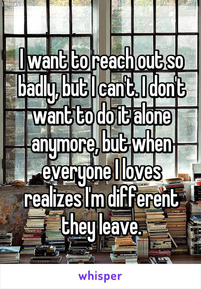 I want to reach out so badly, but I can't. I don't want to do it alone anymore, but when everyone I loves realizes I'm different they leave.