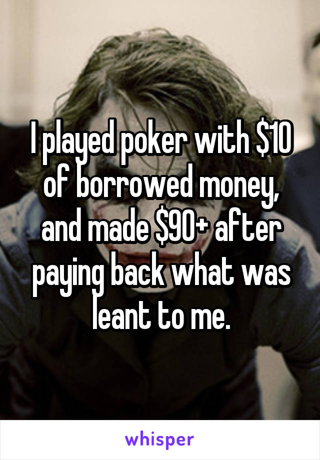 I played poker with $10 of borrowed money, and made $90+ after paying back what was leant to me.
