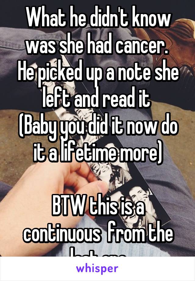 What he didn't know was she had cancer. 
He picked up a note she left and read it 
(Baby you did it now do it a lifetime more)

BTW this is a continuous  from the last one