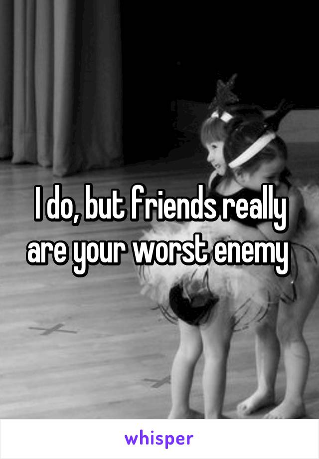 I do, but friends really are your worst enemy 