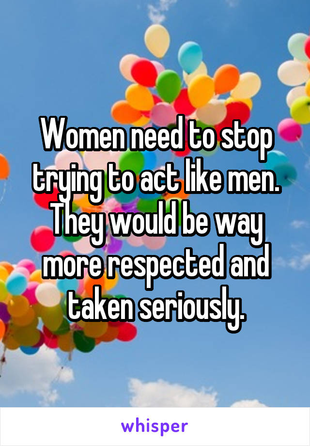 Women need to stop trying to act like men. They would be way more respected and taken seriously.