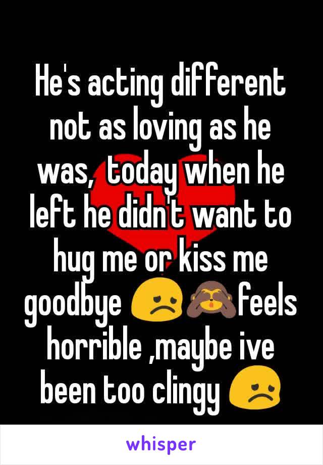 He's acting different not as loving as he was,  today when he left he didn't want to hug me or kiss me goodbye 😞🙈feels horrible ,maybe ive been too clingy 😞