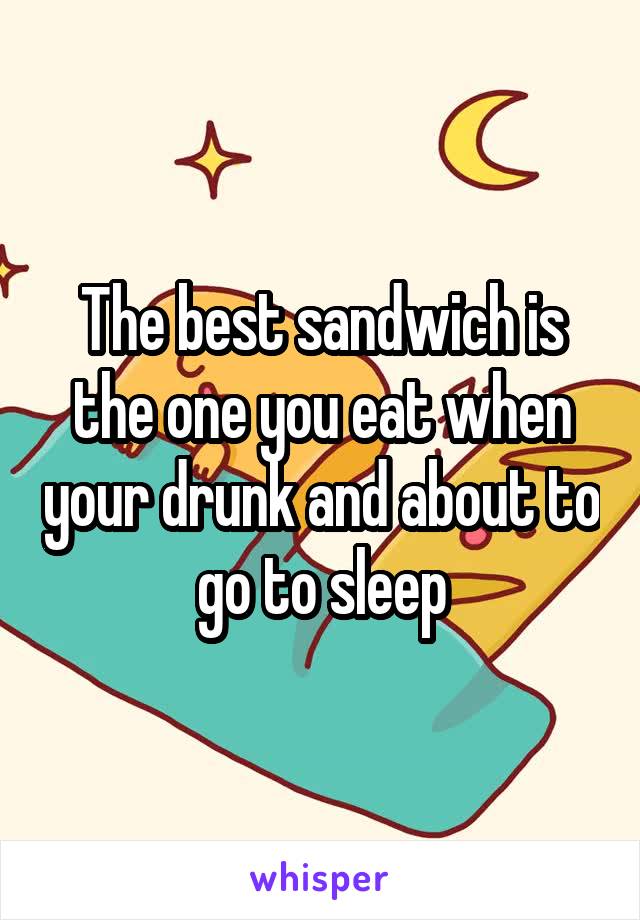 The best sandwich is the one you eat when your drunk and about to go to sleep