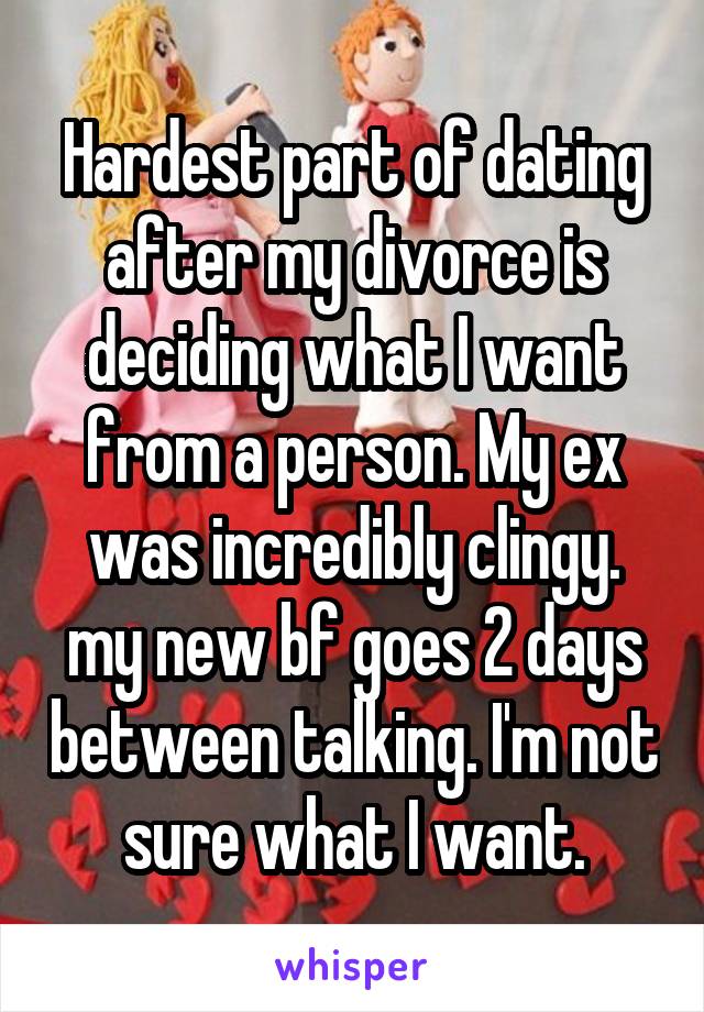 Hardest part of dating after my divorce is deciding what I want from a person. My ex was incredibly clingy. my new bf goes 2 days between talking. I'm not sure what I want.