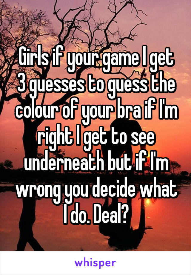 Girls if your game I get 3 guesses to guess the colour of your bra if I'm right I get to see underneath but if I'm wrong you decide what I do. Deal?