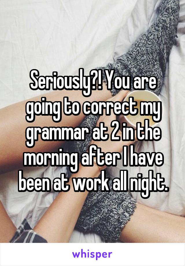 Seriously?! You are going to correct my grammar at 2 in the morning after I have been at work all night.