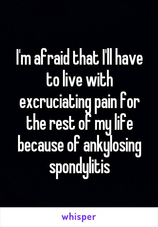 I'm afraid that I'll have to live with excruciating pain for the rest of my life because of ankylosing spondylitis