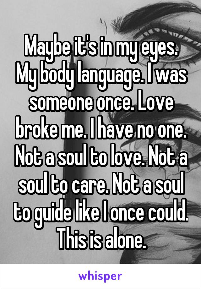 Maybe it's in my eyes. My body language. I was someone once. Love broke me. I have no one. Not a soul to love. Not a soul to care. Not a soul to guide like I once could. This is alone.