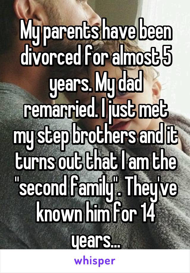 My parents have been divorced for almost 5 years. My dad remarried. I just met my step brothers and it turns out that I am the "second family". They've known him for 14 years...