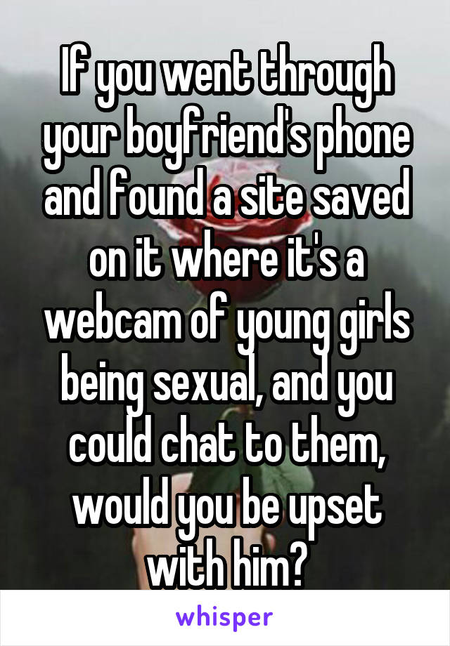 If you went through your boyfriend's phone and found a site saved on it where it's a webcam of young girls being sexual, and you could chat to them, would you be upset with him?