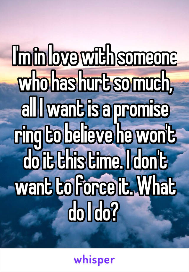 I'm in love with someone who has hurt so much, all I want is a promise ring to believe he won't do it this time. I don't want to force it. What do I do? 