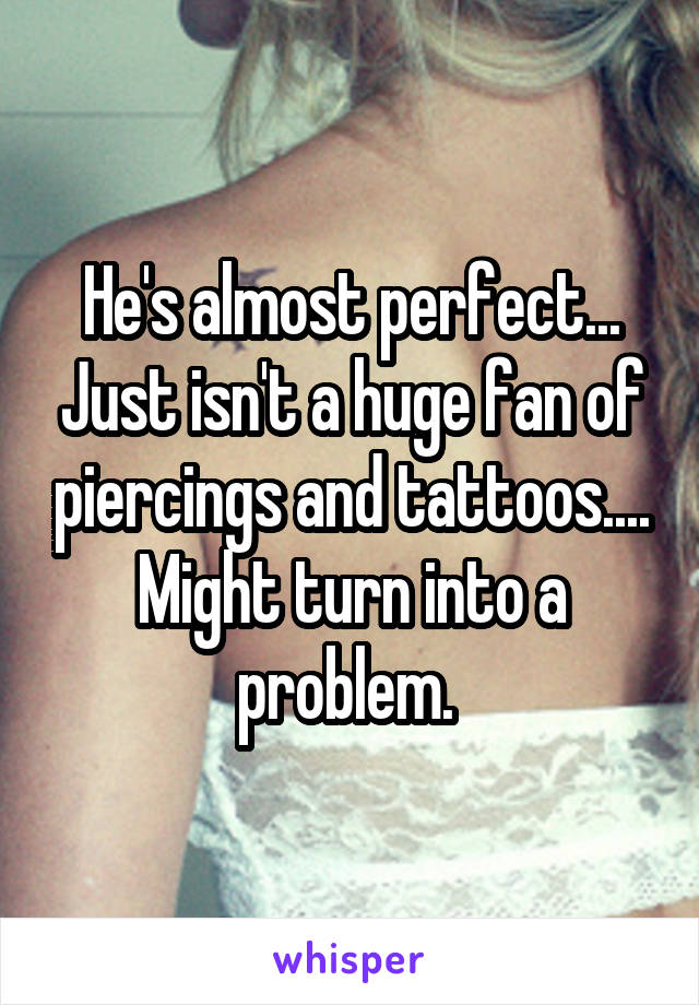 He's almost perfect... Just isn't a huge fan of piercings and tattoos.... Might turn into a problem. 