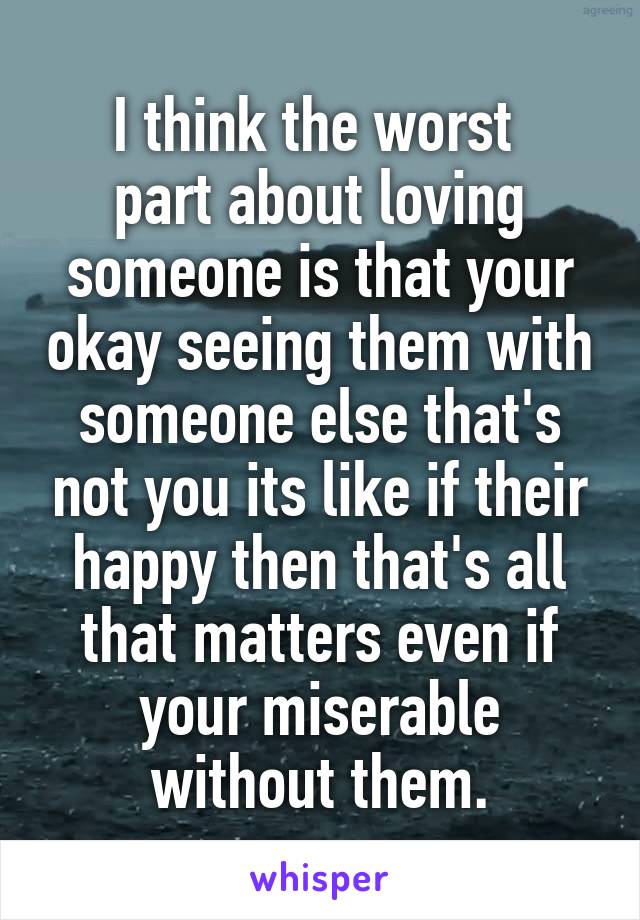 I think the worst 
part about loving someone is that your okay seeing them with someone else that's not you its like if their happy then that's all that matters even if your miserable without them.